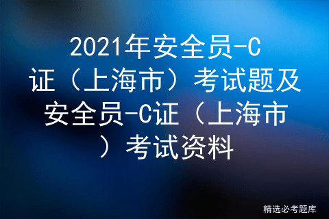 2021年安全员-c证(上海市)考试题及安全员-c证(上海市)考试资料