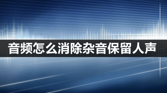 音频怎么消弭杂音保留人声？那款降噪软件你值得拥有