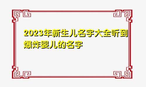 2023年新生儿名字大全 听到爆炸婴儿的名字-2022新生儿名字男